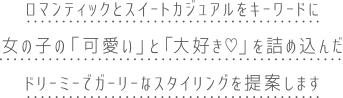 ロマンチックとスイートカジュアルをキーワードに、女の子の「可愛い」と「大好き」を詰め込んだ、ドリーミーでガーリーなスタイリングを提案します